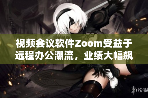 視頻會議軟件Zoom受益于遠程辦公潮流，業(yè)績大幅飆升