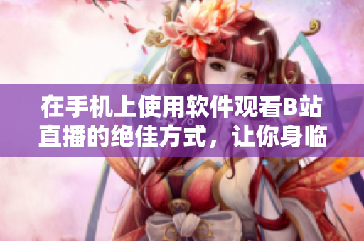 在手機上使用軟件觀看B站直播的絕佳方式，讓你身臨其境