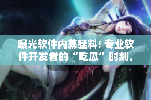 曝光軟件內(nèi)幕猛料! 專業(yè)軟件開發(fā)者的“吃瓜”時刻，揭秘行業(yè)黑幕