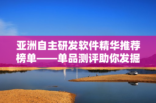 亞洲自主研發(fā)軟件精華推薦榜單——單品測(cè)評(píng)助你發(fā)掘更多創(chuàng)新軟件