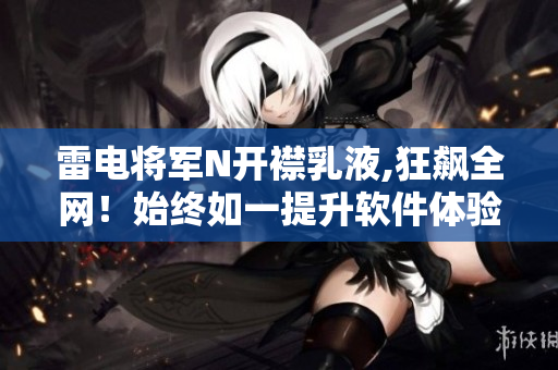 雷電將軍N開(kāi)襟乳液,狂飆全網(wǎng)！始終如一提升軟件體驗(yàn)！