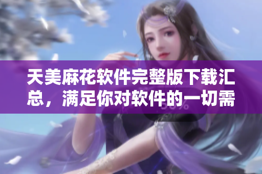天美麻花軟件完整版下載匯總，滿足你對軟件的一切需求