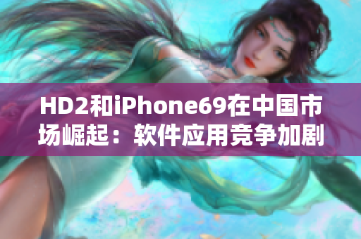 HD2和iPhone69在中國市場崛起：軟件應(yīng)用競爭加劇