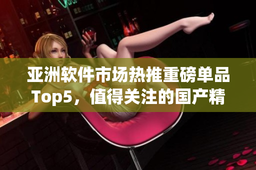 亞洲軟件市場(chǎng)熱推重磅單品Top5，值得關(guān)注的國(guó)產(chǎn)精品推薦