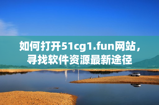 如何打開51cg1.fun網(wǎng)站，尋找軟件資源最新途徑