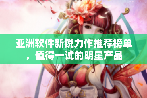 亞洲軟件新銳力作推薦榜單，值得一試的明星產(chǎn)品