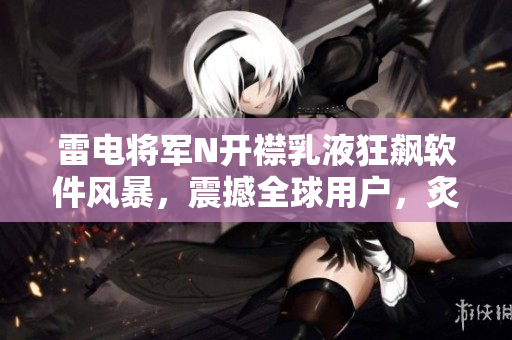 雷電將軍N開襟乳液狂飆軟件風(fēng)暴，震撼全球用戶，炙手可熱圖片揭曉
