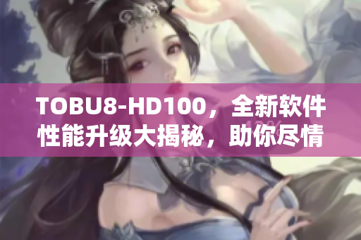 TOBU8-HD100，全新軟件性能升級大揭秘，助你盡情暢玩