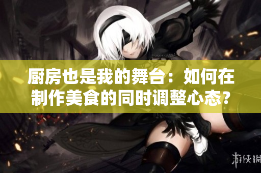 廚房也是我的舞臺：如何在制作美食的同時調(diào)整心態(tài)？
