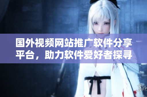 國(guó)外視頻網(wǎng)站推廣軟件分享平臺(tái)，助力軟件愛(ài)好者探尋最新資訊