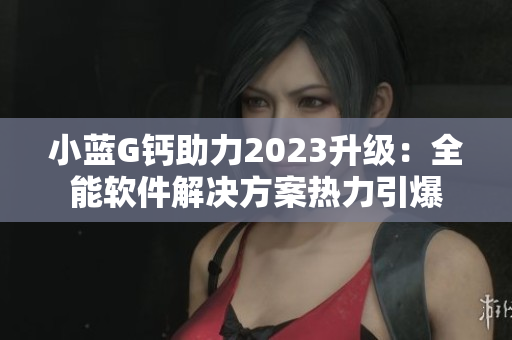 小藍(lán)G鈣助力2023升級(jí)：全能軟件解決方案熱力引爆