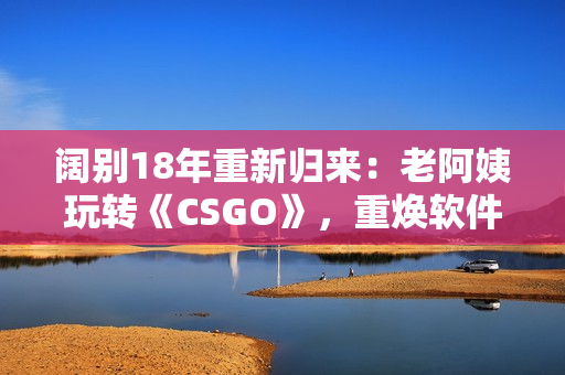 闊別18年重新歸來：老阿姨玩轉(zhuǎn)《CSGO》，重煥軟件熱情