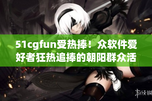 51cgfun受熱捧！眾軟件愛(ài)好者狂熱追捧的朝陽(yáng)群眾活動(dòng)