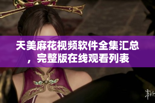 天美麻花視頻軟件全集匯總，完整版在線觀看列表