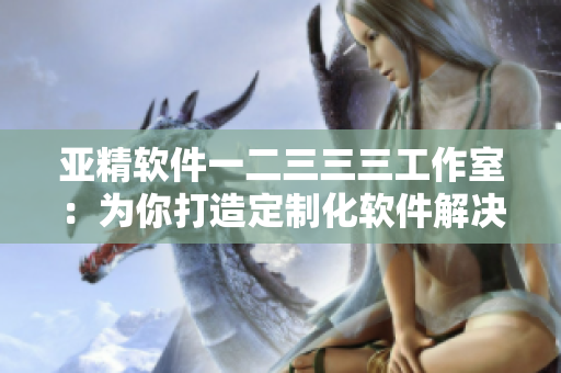 亞精軟件一二三三三工作室：為你打造定制化軟件解決方案