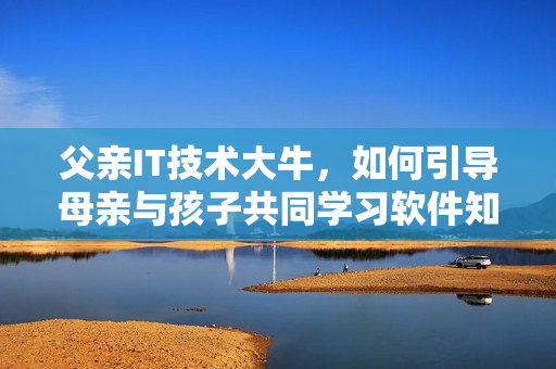 父親IT技術(shù)大牛，如何引導(dǎo)母親與孩子共同學(xué)習(xí)軟件知識