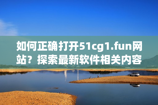 如何正確打開51cg1.fun網(wǎng)站？探索最新軟件相關(guān)內(nèi)容！
