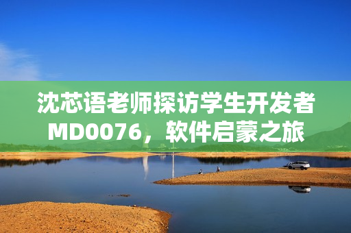 沈芯語老師探訪學(xué)生開發(fā)者M(jìn)D0076，軟件啟蒙之旅