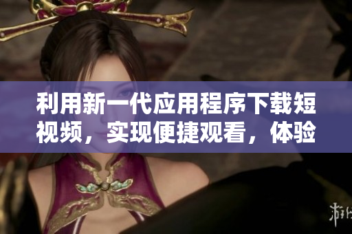 利用新一代應(yīng)用程序下載短視頻，實現(xiàn)便捷觀看，體驗優(yōu)質(zhì)的視頻內(nèi)容 