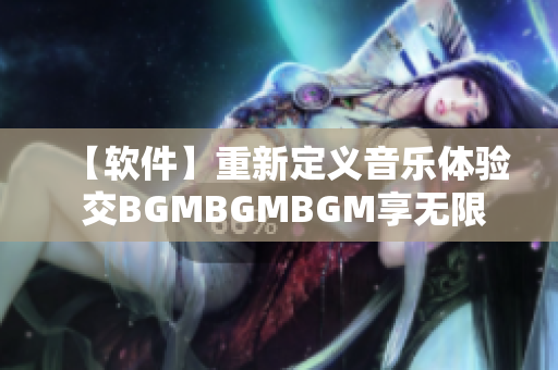 【軟件】重新定義音樂體驗 交BGMBGMBGM享無限暢聽之旅