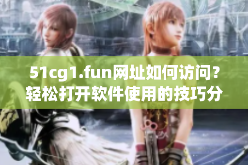 51cg1.fun網(wǎng)址如何訪問？輕松打開軟件使用的技巧分享