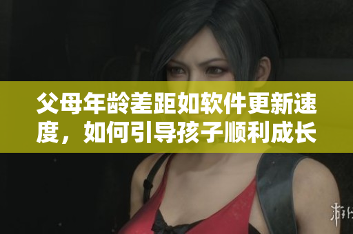 父母年齡差距如軟件更新速度，如何引導(dǎo)孩子順利成長