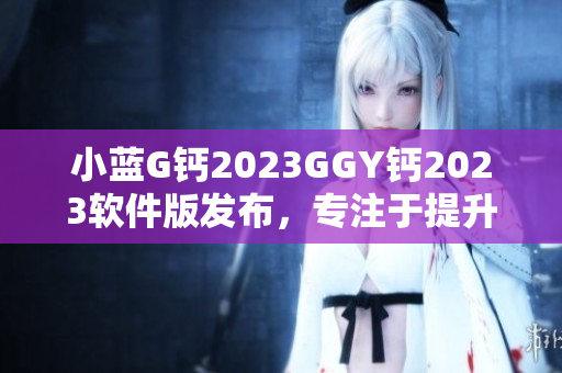 小藍(lán)G鈣2023GGY鈣2023軟件版發(fā)布，專注于提升用戶體驗(yàn)