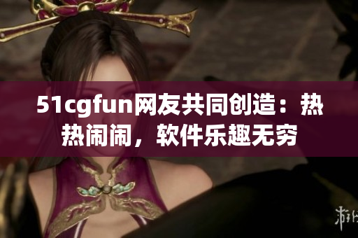 51cgfun網(wǎng)友共同創(chuàng)造：熱熱鬧鬧，軟件樂(lè)趣無(wú)窮