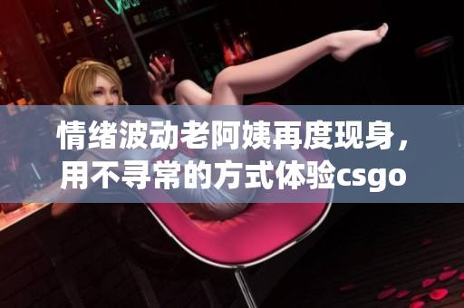 情緒波動(dòng)老阿姨再度現(xiàn)身，用不尋常的方式體驗(yàn)csgo游戲的故事