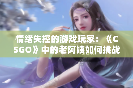 情緒失控的游戲玩家：《CSGO》中的老阿姨如何挑戰(zhàn)技術極限