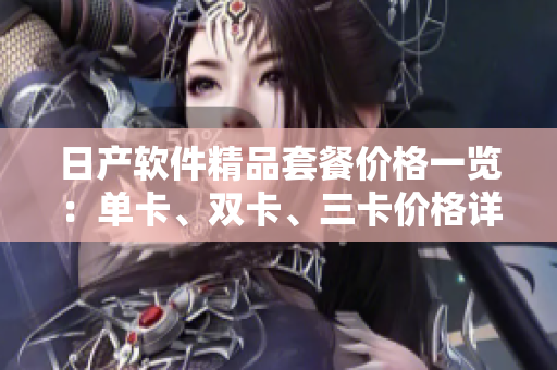 日產(chǎn)軟件精品套餐價格一覽：單卡、雙卡、三卡價格詳解