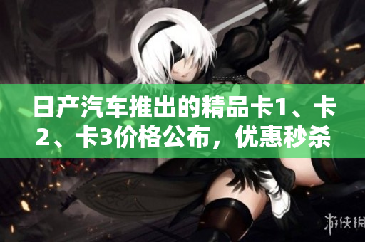 日產(chǎn)汽車推出的精品卡1、卡2、卡3價(jià)格公布，優(yōu)惠秒殺！