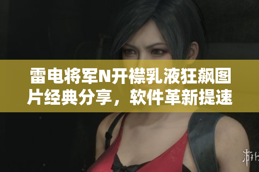 雷電將軍N開襟乳液狂飆圖片經(jīng)典分享，軟件革新提速新引擎