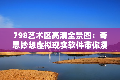 798藝術區(qū)高清全景圖：奇思妙想虛擬現(xiàn)實軟件帶你漫游藝術殿堂