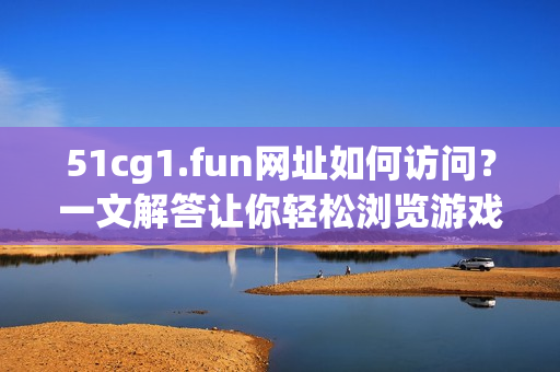 51cg1.fun網(wǎng)址如何訪問？一文解答讓你輕松瀏覽游戲素材