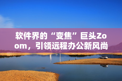 軟件界的“變焦”巨頭Zoom，引領(lǐng)遠(yuǎn)程辦公新風(fēng)尚