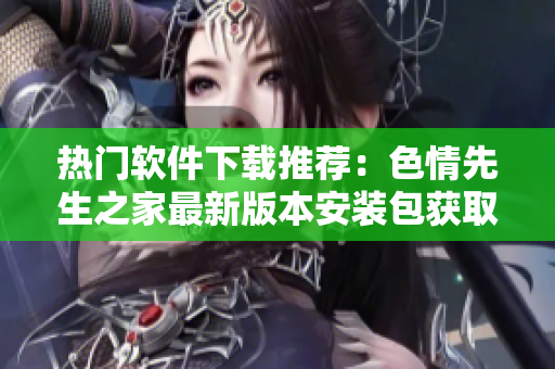 熱門軟件下載推薦：色情先生之家最新版本安裝包獲取
