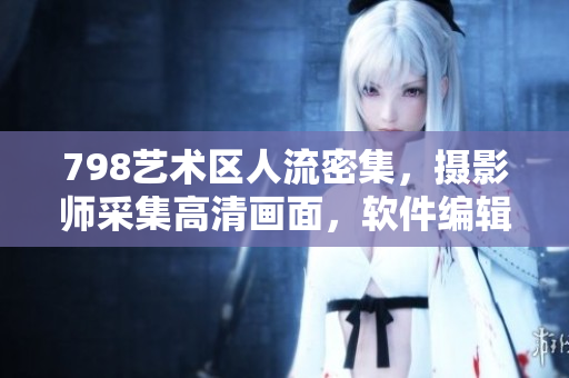798藝術(shù)區(qū)人流密集，攝影師采集高清畫(huà)面，軟件編輯整合成精彩一排風(fēng)景