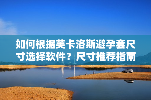 如何根據(jù)芙卡洛斯避孕套尺寸選擇軟件？尺寸推薦指南你不容錯(cuò)過(guò)！