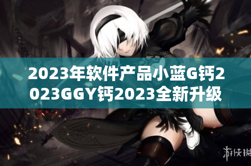 2023年軟件產(chǎn)品小藍(lán)G鈣2023GGY鈣2023全新升級(jí)上線