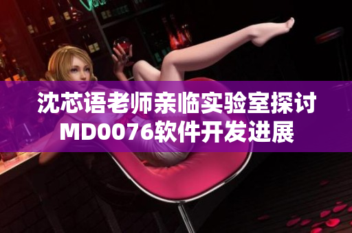 沈芯語老師親臨實驗室探討MD0076軟件開發(fā)進(jìn)展