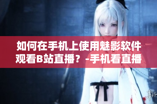 如何在手機上使用魅影軟件觀看B站直播？-手機看直播神器魅影軟件操作詳解
