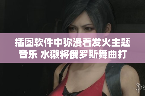 插圖軟件中彌漫著發(fā)火主題音樂 水獺將俄羅斯舞曲打造得更好