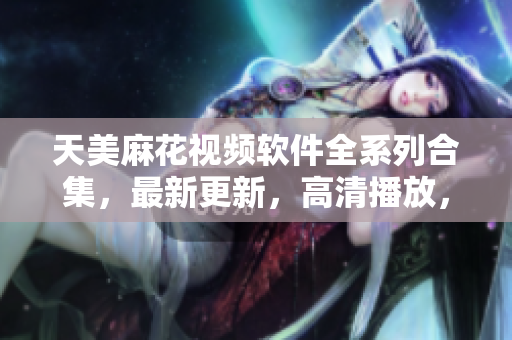 天美麻花視頻軟件全系列合集，最新更新，高清播放，無廣告，完美體驗(yàn)