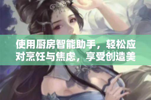 使用廚房智能助手，輕松應(yīng)對烹飪與焦慮，享受創(chuàng)造美食的樂趣