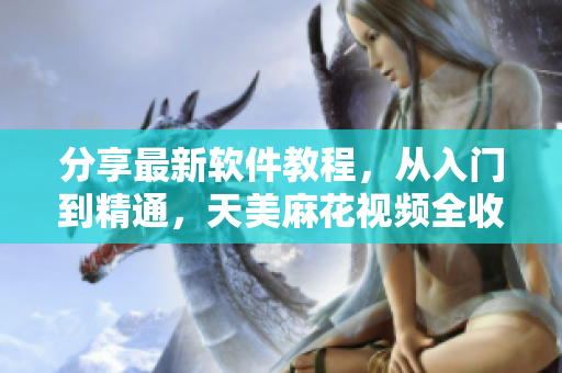 分享最新軟件教程，從入門到精通，天美麻花視頻全收錄