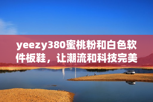 yeezy380蜜桃粉和白色軟件板鞋，讓潮流和科技完美結(jié)合