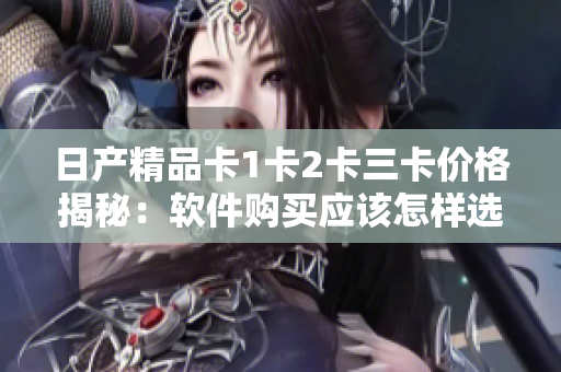 日產(chǎn)精品卡1卡2卡三卡價格揭秘：軟件購買應該怎樣選擇？