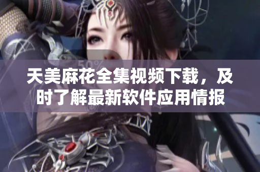 天美麻花全集視頻下載，及時了解最新軟件應用情報