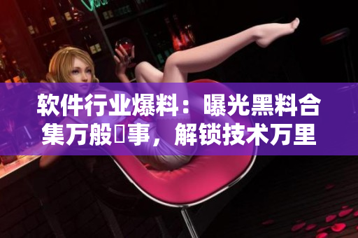 軟件行業(yè)爆料：曝光黑料合集萬般囧事，解鎖技術(shù)萬里長征